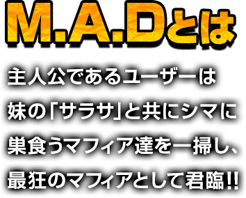 M.A.Dとは主人公であるユーザーは妹の「サラサ」と共にシマに巣食うマフィア達を一掃し、最狂のマフィアとして君臨！！